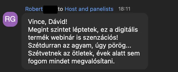 Robert G. véleménye az AI Egyetem webinárjáról: „Vince, Dávid! Megint szintet léptetek, ez a digitális termék webinár is szenzációs! Szétdurran az agyam, úgy pörög... Szétvetnek az ötletek, évek alatt sem fogom mindet megvalósítani.”